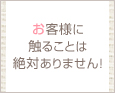 お客様に触ることは絶対ありません!