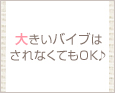 大きいバイブはされなくてもOK♪