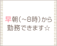 早朝(~8時)から勤務できます☆
