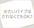 小さいバイブはされなくてもOK♪