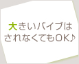 大きいバイブはされなくてもOK♪