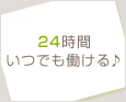 24時間いつでも働ける♪