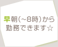 早朝(~8時)から勤務できます☆