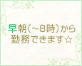 早朝(~8時)から勤務できます☆