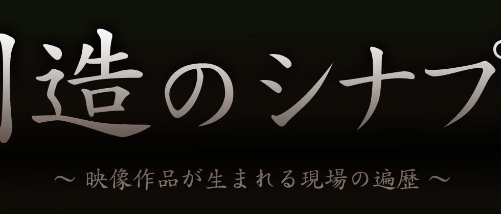 【創造のシナプス】〜映像作品が生まれる現場の遍歴〜