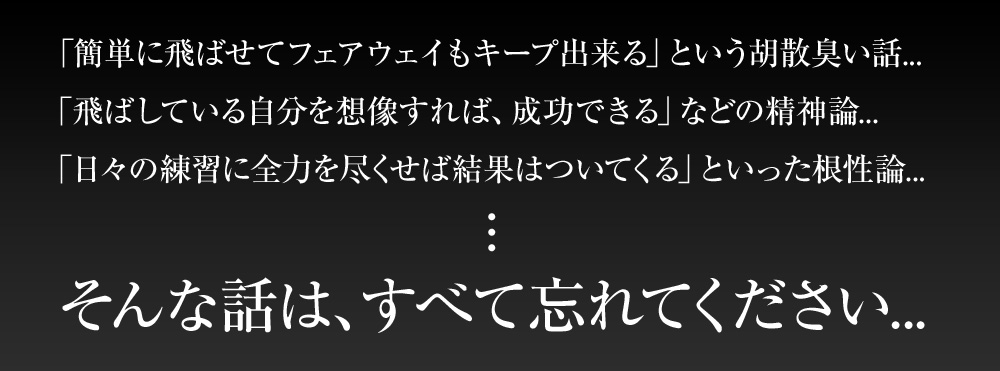 「簡単に飛ばせてフェアウェイもキープ出来る」という胡散臭い話...「飛ばしている自分を想像すれば、成功できる」などの精神論...「日々の練習に全力を尽くせば結果はついてくる」といった根性論...そんな話は、すべて忘れてください...