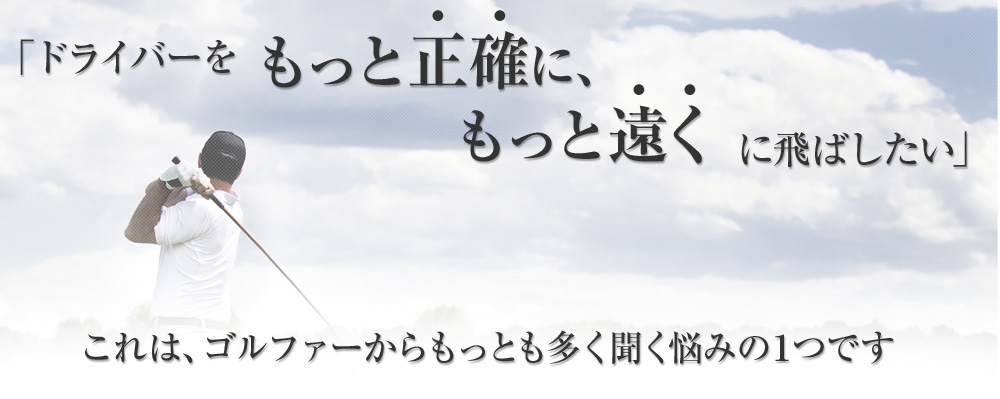 「ドライバーをもっと正確に、もっと遠くに飛ばしたい」これは、ゴルファーからもっとも多く聞く悩みの１つです