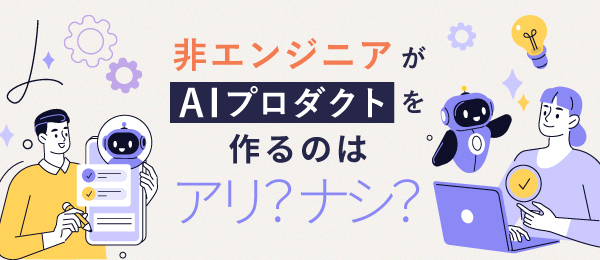 非エンジニアがAIプロダクトを作るのはアリ？ナシ？