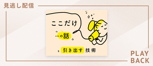 【見逃し配信】「ここだけの話」を引き出す技術