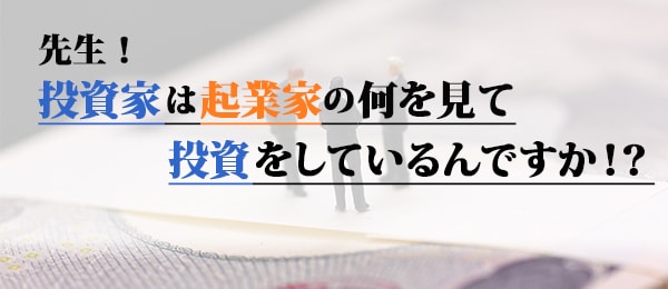 先生！投資家は起業家の何を見て投資をしているんですか！？