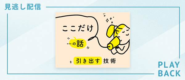 【見逃し配信】「ここだけの話」を引き出す技術