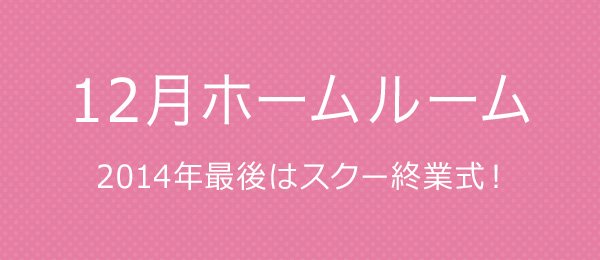 【12月ホームルーム】 2014年最後はスクー終業式！