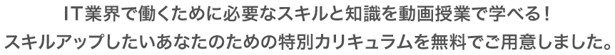 IT業界で働くために必要なスキルと知識を動画授業で学べる！
スキルアップしたいあなたのための特別カリキュラムを無料でご用意しました。