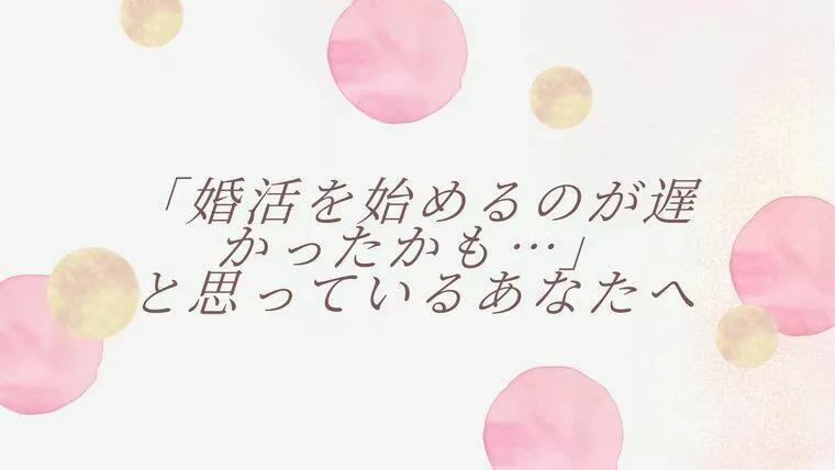「婚活を始めるのが遅かったかも…」と思っているあなたへ