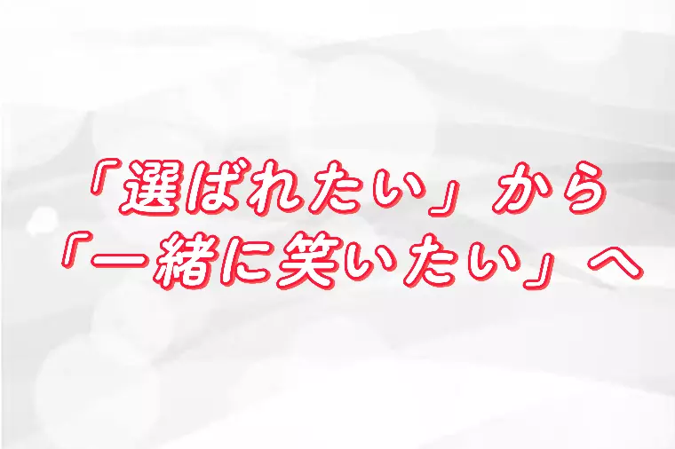 『選ばれたい』から『一緒に笑いたい』へ