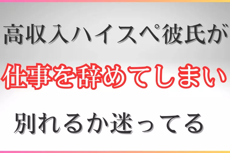 高収入ハイスペ彼氏が仕事を辞めてしまい別れるか迷っている