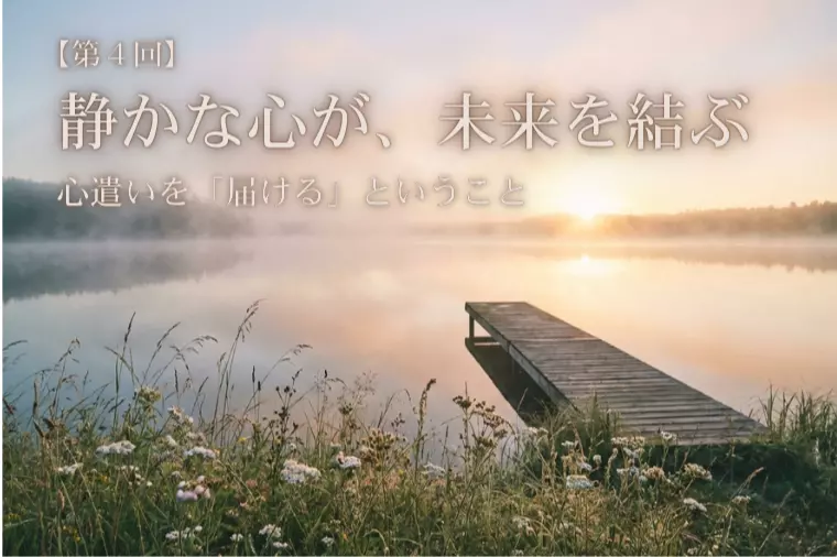 【静かな心が、未来を結ぶ④】心遣いを「届ける」ということ