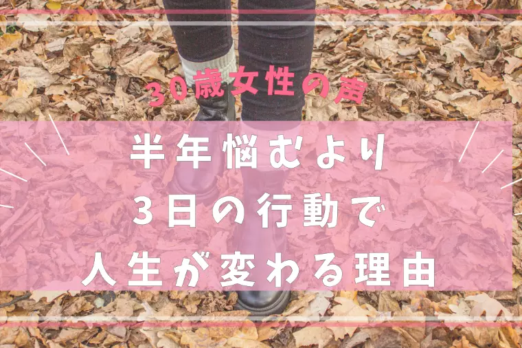 30歳女性の声／半年悩むより3日の行動で人生が変わる理由