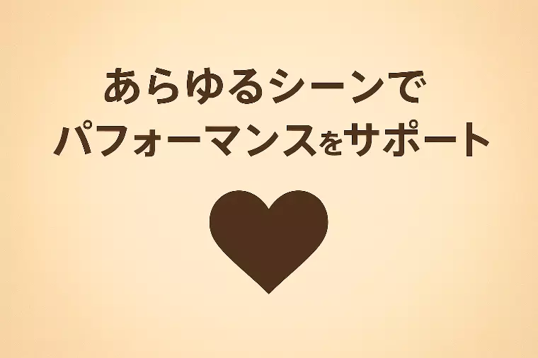 あらゆるシーンで、あなたのパフォーマンスをサポート