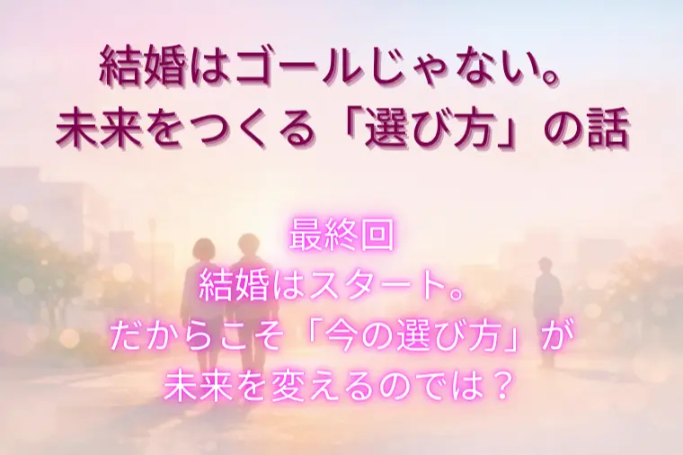 結婚はゴールじゃない。未来をつくる「選び方」（最終回）