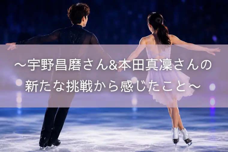 〜宇野昌磨さん&本田真凜さんの新たな挑戦から感じたこと〜