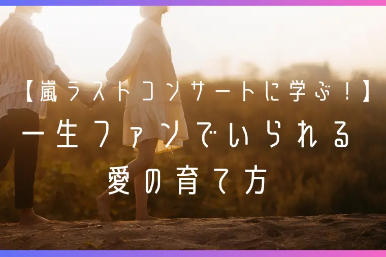 嵐ラストコンサートに学ぶ！一生ファンでいられる愛の育て方