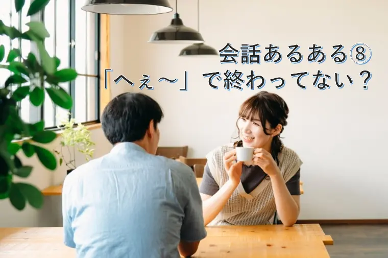 会話あるある⑧ 「へぇ〜」で終わってない？