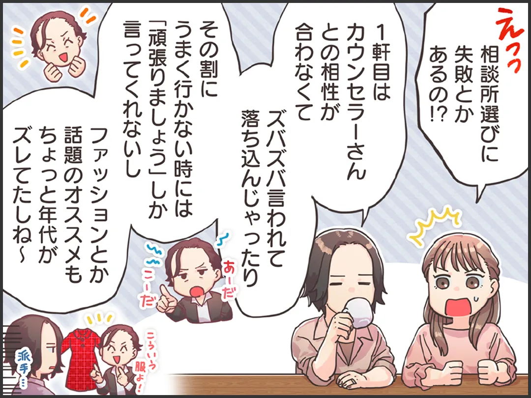 婚活に悩む女性「え、相談所選びって失敗とかあるの！？」友人「1軒目はカウンセラーさんと相性が合わなくて・・・。ズバズバ言われて落ち込んじゃったり。その割にうまく行かない時には「頑張りましょう」しか言わないのよ。「お見合いの時のファッションとか話題のチョイスもちょっと年代がズレてたしね～」
