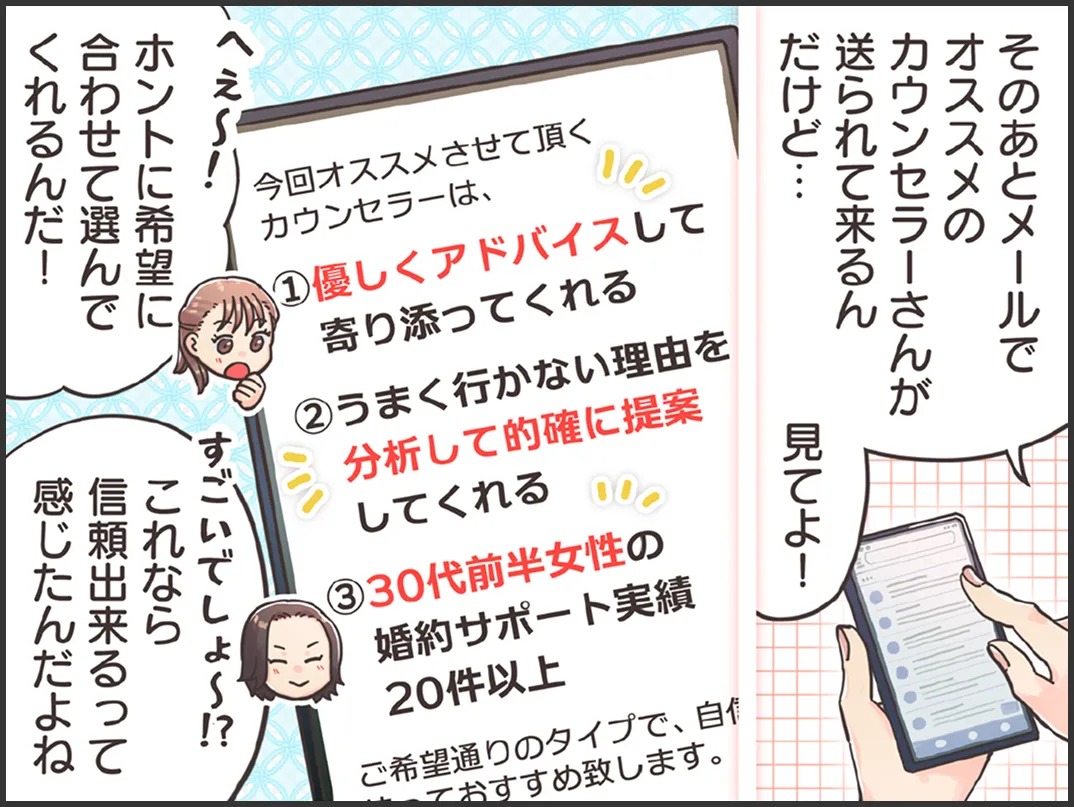 スマホ画面「今回オススメさせて頂くカウンセラーは①優しくアドバイスして寄り添ってくれる②うまく行かない理由を分析して的確に提案してくれる　③30代前半女性の婚約サポート実績が20件以上。ご希望通りのタイプで自信を持っておすすめ致します」友人「そのあとメールでオススメのカウンセラーさんが送られて来るんだけど、見てよ」婚活に悩む女性「へぇ～！ホントに希望に合わせて選んでくれるんだ」友人「すごいでしょ～！？これなら信頼出来るって感じたんだよね」