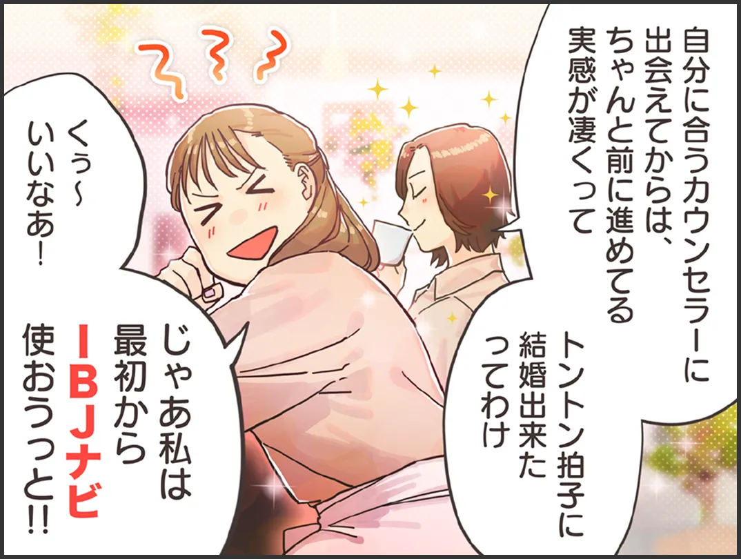 友人「自分に合うカウンセラーに出会えてからは、ちゃんと前に進めてる実感が凄くってトントン拍子に結婚出来たってわけ」婚活に悩む女性「私は最初からIBJナビ使おうっと！」