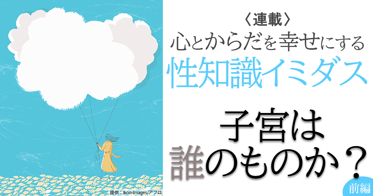 性知識イミダス:子宮は誰のものか?(前編)~女性が「産む/産まない」を決められない仕組みはどう作られたか 連載コラム 情報・知識&オピニオン imidas イミダス 性知識イミダス:子宮は誰のものか?(前編)~女性が「産む/産まない」を決められない仕組みはどう作られたか 連載コラム 情報・知識&オピニオン imidas イミダス