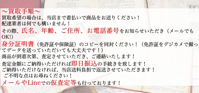 買取手順は着払いで当店まで商品を発送して下さい。その際、氏名、年齢、ご住所、お電話番号をお知らせください。金額にご納得頂ければ即日お振込み致します。メールやLINEでの仮査定も行っております。ご不明な点はお気軽にお尋ね下さい。
