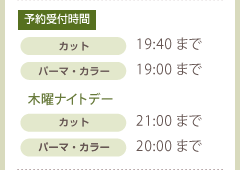 予約受付時間:カット19:40まで パーマ・カラー:19:00まで 木曜ナイトデー:カット21:00まで パーマ・カラー20:00まで