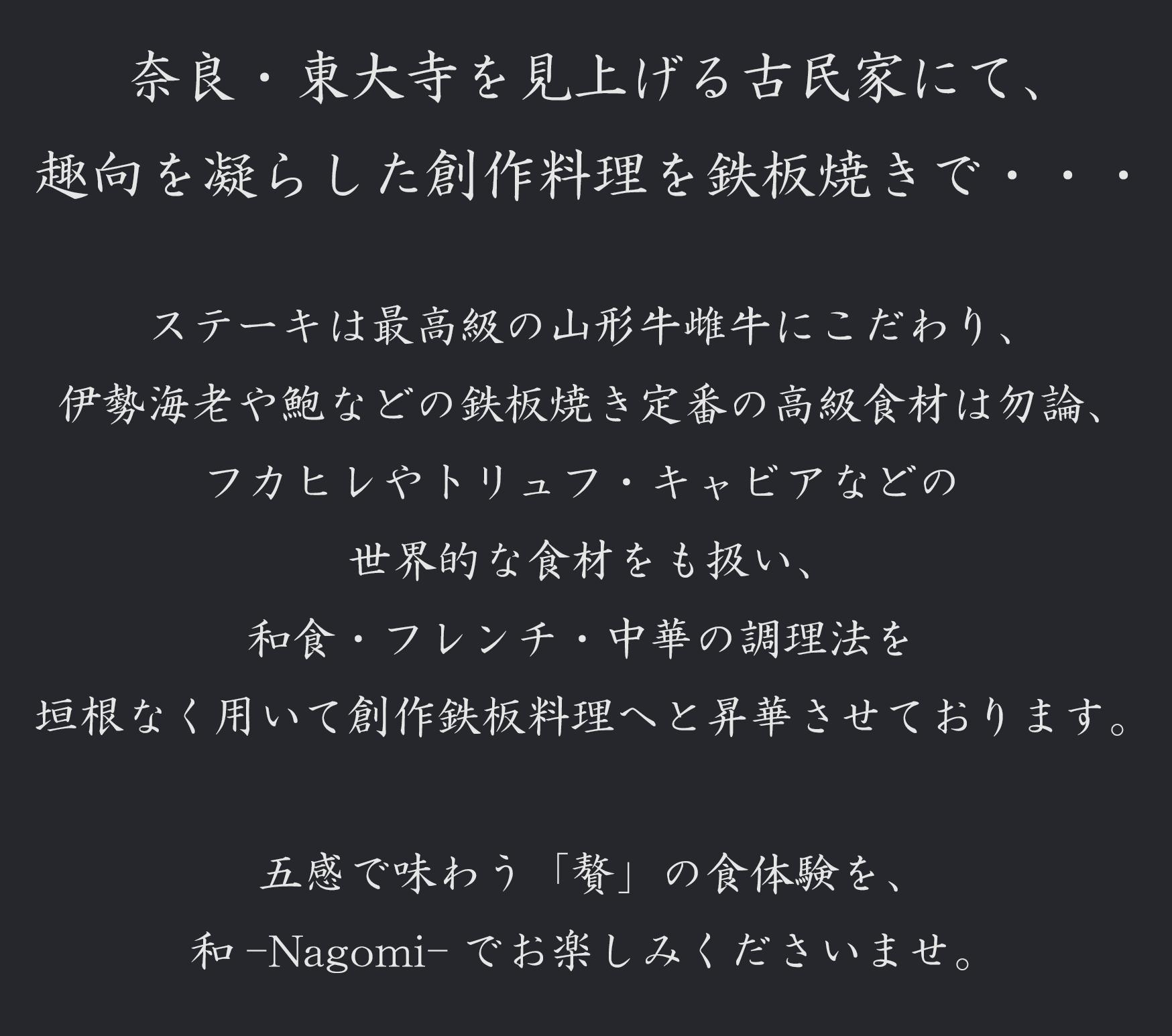 奈良・東大寺を見上げる古民家にて、 趣向を凝らした創作料理を鉄板焼きで・・・ ステーキは最高級の山形牛雌牛にこだわり、 伊勢海老や鮑などの鉄板焼きでは定番の高級食材は勿論、 フカヒレやトリュフ・キャビアなどの世界的な食材をも扱い、 和食・フレンチ・中華の調理法を垣根なく用いて創作鉄板料理へと昇華させております。 　五感で味わう「贅」の食体験を、和-Nagomi-でお楽しみくださいませ。