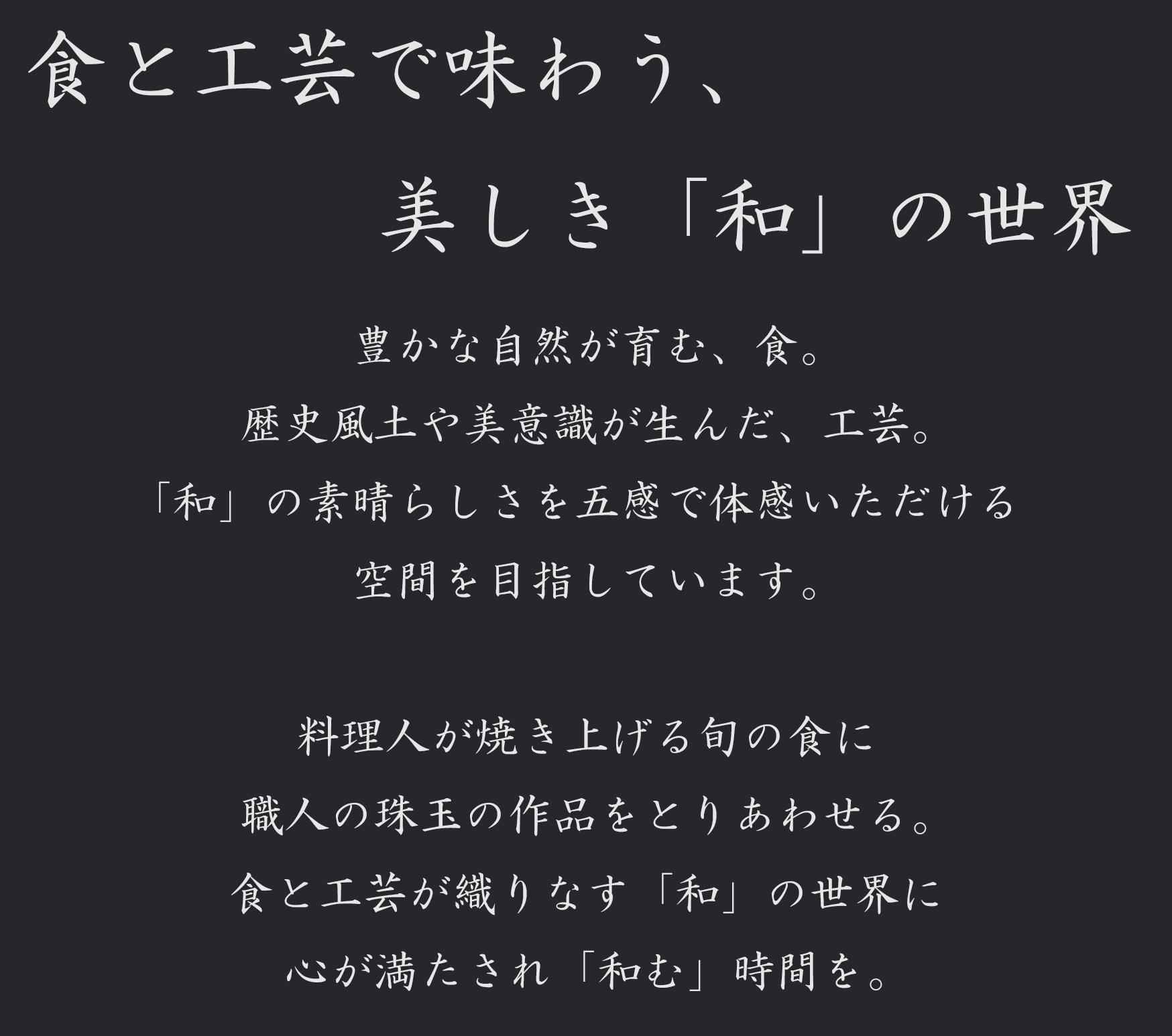 食と工芸で味わう、           美しき「和」の世界 豊かな自然が育む、食。 歴史風土や美意識が生んだ、工芸。 「和」の素晴らしさを五感で体感いただける 空間を目指しています。  料理人が焼き上げる旬の食に 職人の珠玉の作品をとりあわせる。 食と工芸が織りなす「和」の世界に 心が満たされ「和む」時間を。