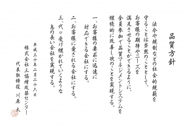 三協増改築センター_品質方針_法令や規制などの社会的規範を守ることは当然のこととして、お客様の期待やニーズを満足させることができるように、全員参加で品質マネジメントシステムを継続的に改善し次のことを実現する。一、お客様の要求に迅速に対応できる会社にする。二、お客様に愛される会社にする。三、代々受け継がれていくような息の長い会社を実現する。