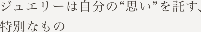 ジュエリーは自分の“思い”を託す、特別なもの