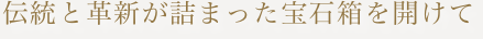 伝統と革新が詰まった宝石箱を開けて