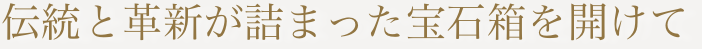 伝統と革新が詰まった宝石箱を開けて