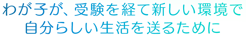 わが子が、受験を経て新しい環境で自分らしい生活を送るために