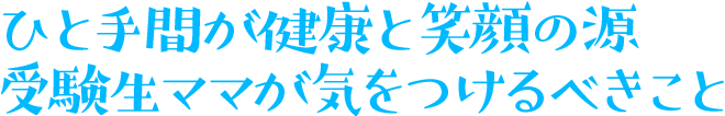 ひと手間が健康と笑顔の源 受験生ママが気をつけるべきこと