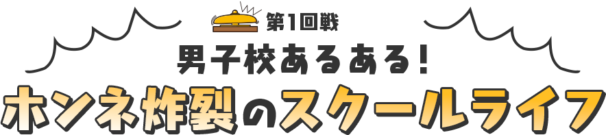 第1回戦 男子校あるある！ ホンネ炸裂のスクールライフ