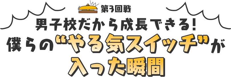 3回戦 男子校だから成長できる！僕らのやる気スイッチが入った瞬間