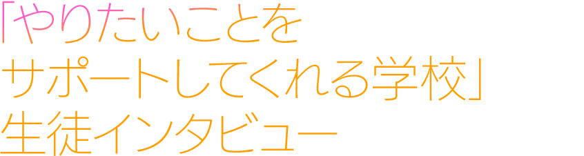 「やりたいことをサポートしてくれる学校」生徒インタビュー
