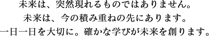 未来は、突然現れるものではありません。未来は、今の積み重ねの先にあります。一日一日を大切に。確かな学びが未来を創ります。