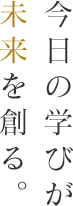 今日の学びが未来を創る。