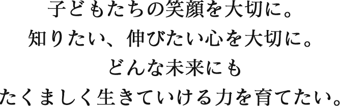 子どもたちの笑顔を大切に。知りたい、伸びたい心を大切に。どんな未来にもたくましく生きていける力を育てたい。