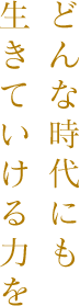 どんな時代にも生きていける力を