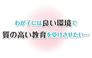 わが子には良い環境で質の高い教育を受けさせたい…