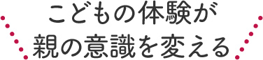 こどもの体験が親の意識を変える